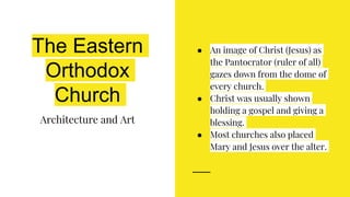 The Eastern
Orthodox
Church
Architecture and Art
● An image of Christ (Jesus) as
the Pantocrator (ruler of all)
gazes down from the dome of
every church.
● Christ was usually shown
holding a gospel and giving a
blessing.
● Most churches also placed
Mary and Jesus over the alter.
 