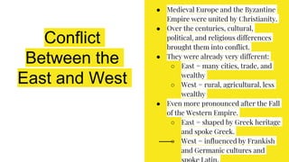Conflict
Between the
East and West
● Medieval Europe and the Byzantine
Empire were united by Christianity.
● Over the centuries, cultural,
political, and religious differences
brought them into conflict.
● They were already very different:
○ East = many cities, trade, and
wealthy
○ West = rural, agricultural, less
wealthy
● Even more pronounced after the Fall
of the Western Empire.
○ East = shaped by Greek heritage
and spoke Greek.
○ West = influenced by Frankish
and Germanic cultures and
 