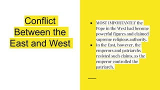 Conflict
Between the
East and West
● MOST IMPORTANTLY the
Pope in the West had become
powerful figures and claimed
supreme religious authority.
● In the East, however, the
emperors and patriarchs
resisted such claims, as the
emperor controlled the
patriarch.
 