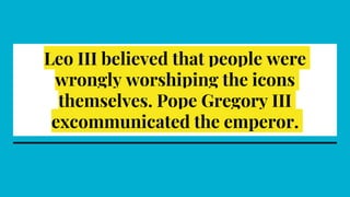 Leo III believed that people were
wrongly worshiping the icons
themselves. Pope Gregory III
excommunicated the emperor.
 