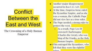 Conflict
Between the
East and West
The Crowning of a Holy Roman
Emperor
● Another major disagreement
occurred in 800 C.E./A.D.
● At the time, Empress Irene ruled
the Byzantine Empire, and as she
was a woman, the Catholic Pope
did not view her as a true ruler.
● The Pope needed a strong ruler to
protect the west.
○ As a result, Pope Leo III
crowned Charlemagne
(Charles the Great), who was
king of the Franks, as the Holy
Roman Empire.
● This outraged the Byzantines, who
felt that they were the rightful
 