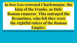 In 800 Leo crowned Charlemagne, the
king of the Franks, as Holy
Roman emperor. This outraged the
Byzantines, who felt they were
the rightful rulers of the Roman
Empire.
 
