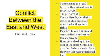 Conflict
Between the
East and West
The Final Break
● Matters came to a head
between the east and west in
1054 C.E./A.D.
● The patriarch of
Constantinople, Cerularius,
closed all churches that
worshiped with western
rights.
● Pope Leo IX was furious and
sent Cardinal Humbert to
Constantinople.
● Humbert walked up to the
alter in the Hagia Sophia and
gave Cerularius an order from
the Pope that excommunicated
 