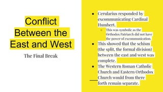 Conflict
Between the
East and West
The Final Break
● Cerularius responded by
excommunicating Cardinal
Humbert.
○ This was symbolic as the
Orthodox Patriarch did not have
the power of excommunication.
● This showed that the schism
(the split, the formal division)
between the east and west was
complete.
● The Western Roman Catholic
Church and Eastern Orthodox
Church would from there
forth remain separate.
 