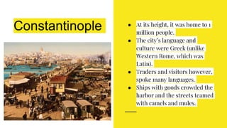 Constantinople ● At its height, it was home to 1
million people.
● The city’s language and
culture were Greek (unlike
Western Rome, which was
Latin).
● Traders and visitors however,
spoke many languages.
● Ships with goods crowded the
harbor and the streets teamed
with camels and mules.
 