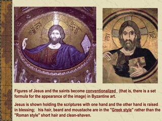 Figures of Jesus and the saints become  conventionalized   (that is, there is a set formula for the appearance of the image) in Byzantine art.   Jesus is shown holding the scriptures with one hand and the other hand is raised in blessing;  his hair, beard and moustache are in the " Greek style " rather than the "Roman style" short hair and clean-shaven. 