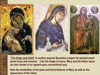 "The Virgin and Child"  is another popular Byzantine subject for painted wood panel icons and mosaics.  Like the image of Jesus, Mary and the Infant Jesus are also shown in an agreed-upon conventional way.   Note the similarities of the pose and facial features of Mary as well as the appearance of the infant. 