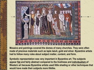 Mosaics and paintings covered the domes of many churches. They were often made of precious materials such as lapis lazuli, gold and silver. Byzantine artists had to follow many rules about subject matter, content, and form.  Symbolic representation was very important in Byzantine art. The subjects appear  flat  and fairly abstract compared to the liveliness and  individualism  of Western art because Byzantine artists used little shading or other techniques that would have made their subjects more lifelike. 