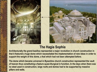 Architecturally the grand basilica represented a major revolution in church construction in that it featured a huge dome which necessitated the implementation of new ideas in order to support the weight of this dome, a feat which had not been attempted before.  The dome which became universal in Byzantine church construction represented the vault of heaven thus constituting a feature quasi-liturgical in function. In the days when there was no steel used in construction, large roofs and domes had to be supported by massive pillars and walls.  The Hagia Sophia 
