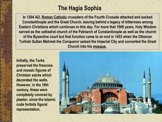In 1204 AD,  Roman Catholic  crusaders of the Fourth Crusade attacked and sacked Constantinople and the Great Church, leaving behind a legacy of bitterness among Eastern Christians which continues to this day. For more that 1000 years, Holy Wisdom served as the cathedral church of the Patriarch of Constantinople as well as the church of the Byzantine court but that function came to an end in 1453 when the Ottoman Turkish Sultan Mehmet the Conqueror seized the Imperial City and converted the Great Church into his  mosque.   The Hagia Sophia Initially, the Turks preserved the frescoes and mosaic figures of Christian saints which decorated the walls. However, in the 16th century, these were completely covered by plaster, since the Islamic code forbids figural representation.  