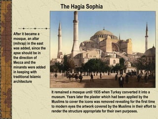 It remained a mosque until 1935 when Turkey converted it into a museum. Years later the plaster which had been applied by the Muslims to cover the icons was removed revealing for the first time to modern eyes the artwork covered by the Muslims in their effort to render the structure appropriate for their own purposes.  After it became a mosque, an altar (mihrap) in the east was added, since the apse should be in the direction of Mecca and the minarets were added in keeping with traditional Islamic architecture The Hagia Sophia 