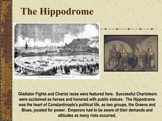 The Hippodrome Gladiator Fights and Chariot races were featured here.  Successful Charioteers were acclaimed as heroes and honored with public statues.  The Hippodrome was the heart of Constantinople's political life, as two groups, the Greens and Blues, jousted for power.  Emperors had to be aware of their demands and attitudes as many riots occurred. 