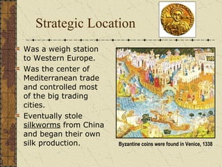 Strategic Location Was a weigh station to Western Europe. Was the center of Mediterranean trade and controlled most of the big trading cities. Eventually stole  silkworms  from China and began their own silk production.  Byzantine coins were found in Venice, 1338 
