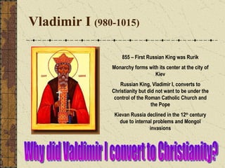 Vladimir I  (980-1015) 855 – First Russian King was Rurik Monarchy forms with its center at the city of Kiev Russian King, Vladimir I, converts to Christianity but did not want to be under the control of the Roman Catholic Church and the Pope Kievan Russia declined in the 12 th  century due to internal problems and Mongol invasions Why did Valdimir I convert to Christianity? 