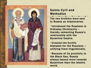 Saints Cyril and Methodius  The two brothers were sent to Russia as missionaries. Introduced the Russians to Orthodox Christianity – thereby cementing Russia’s relationship with the Byzantine Empire. Created the Cyrillic Alphabet for the Russians – unifying them linguistically. Because of its proximity to the Black Sea, Russia always leaned more towards Byzantium than the Islamic world. 