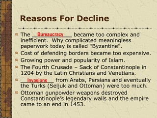 Reasons For Decline The  ____________  became too complex and inefficient.  Why complicated meaningless paperwork today is called “Byzantine”. Cost of defending borders became too expensive. Growing power and popularity of Islam. The Fourth Crusade – Sack of Constantinople in 1204 by the Latin Christians and Venetians.  __________ from Arabs, Persians and eventually the Turks (Seljuk and Ottoman) were too much. Ottoman gunpowder weapons destroyed Constantinople’s legendary walls and the empire came to an end in 1453. Bureaucracy Invasions 