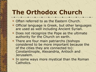 The Orthodox Church Often referred to as the Eastern Church. Official language is Greek, but other languages are used as well including Ancient Syrian. Does not recognize the Pope as the ultimate authority for the Church on earth. There are four main patriarchs (bishops considered to be more important because the of the cities they are connected to): Constantinople, Alexandria, Antioch and Jerusalem. In some ways more mystical than the Roman Catholics. 