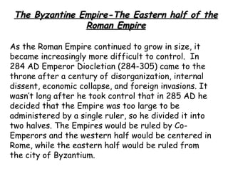 The Byzantine Empire-The Eastern half of the
                Roman Empire

As the Roman Empire continued to grow in size, it
became increasingly more difficult to control. In
284 AD Emperor Diocletian (284-305) came to the
throne after a century of disorganization, internal
dissent, economic collapse, and foreign invasions. It
wasn’t long after he took control that in 285 AD he
decided that the Empire was too large to be
administered by a single ruler, so he divided it into
two halves. The Empires would be ruled by Co-
Emperors and the western half would be centered in
Rome, while the eastern half would be ruled from
the city of Byzantium.
 
