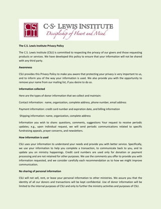 The C.S. Lewis Institute Privacy Policy
The C.S. Lewis Institute (CSLI) is committed to respecting the privacy of our givers and those requesting
products or services. We have developed this policy to ensure that your information will not be shared
with any third party.
Awareness
CSLI provides this Privacy Policy to make you aware that protecting your privacy is very important to us,
and to inform you of the way your information is used. We also provide you with the opportunity to
remove your name from our mailing list, if you desire to do so.
Information collected
Here are the types of donor information that we collect and maintain:
Contact information: name, organization, complete address, phone number, email address
Payment information: credit card number and expiration date, and billing information
Shipping information: name, organization, complete address
Information you wish to share: questions, comments, suggestions Your request to receive periodic
updates; e.g., upon individual request, we will send periodic communications related to specific
fundraising appeals, prayer concerns, and newsletters.
How information is used
CSLI uses your information to understand your needs and provide you with better service. Specifically,
we use your information to help you complete a transaction, to communicate back to you, and to
update you on ministry happenings. Credit card numbers are used only for donation or payment
processing and are not retained for other purposes. We use the comments you offer to provide you with
information requested, and we consider carefully each recommendation as to how we might improve
communication.
No sharing of personal information
CSLI will not sell, rent, or lease your personal information to other ministries. We assure you that the
identity of all our donors and transactions will be kept confidential. Use of donor information will be
limited to the internal purposes of CSLI and only to further the ministry activities and purposes of CSLI.
 