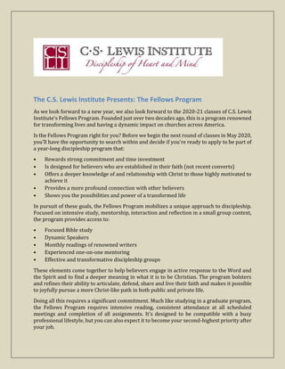 The C.S. Lewis Institute Presents: The Fellows Program
As we look forward to a new year, we also look forward to the 2020-21 classes of C.S. Lewis
Institute’s Fellows Program. Founded just over two decades ago, this is a program renowned
for transforming lives and having a dynamic impact on churches across America.
Is the Fellows Program right for you? Before we begin the next round of classes in May 2020,
you'll have the opportunity to search within and decide if you're ready to apply to be part of
a year-long discipleship program that:
• Rewards strong commitment and time investment
• Is designed for believers who are established in their faith (not recent converts)
• Offers a deeper knowledge of and relationship with Christ to those highly motivated to
achieve it
• Provides a more profound connection with other believers
• Shows you the possibilities and power of a transformed life
In pursuit of these goals, the Fellows Program mobilizes a unique approach to discipleship.
Focused on intensive study, mentorship, interaction and reflection in a small group context,
the program provides access to:
• Focused Bible study
• Dynamic Speakers
• Monthly readings of renowned writers
• Experienced one-on-one mentoring
• Effective and transformative discipleship groups
These elements come together to help believers engage in active response to the Word and
the Spirit and to find a deeper meaning in what it is to be Christian. The program bolsters
and refines their ability to articulate, defend, share and live their faith and makes it possible
to joyfully pursue a more Christ-like path in both public and private life.
Doing all this requires a significant commitment. Much like studying in a graduate program,
the Fellows Program requires intensive reading, consistent attendance at all scheduled
meetings and completion of all assignments. It's designed to be compatible with a busy
professional lifestyle, but you can also expect it to become your second-highest priority after
your job.
 