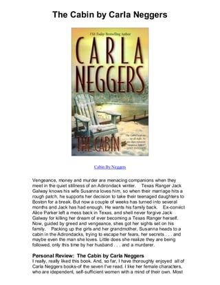The Cabin by Carla Neggers




                                Cabin By Neggers


Vengeance, money and murder are menacing companions when they
meet in the quiet stillness of an Adirondack winter. Texas Ranger Jack
Galway knows his wife Susanna loves him, so when their marriage hits a
rough patch, he supports her decision to take their teenaged daughters to
Boston for a break. But now a couple of weeks has turned into several
months and Jack has had enough. He wants his family back. Ex-convict
Alice Parker left a mess back in Texas, and shell never forgive Jack
Galway for killing her dream of ever becoming a Texas Ranger herself.
Now, guided by greed and vengeance, shes got her sights set on his
family. Packing up the girls and her grandmother, Sus anna heads to a
cabin in the Adirondacks, trying to escape her fears, her secrets . . . and
maybe even the man she loves. Little does she realize they are being
followed, only this time by her husband . . . and a murderer.

Personal Review: The Cabin by Carla Neggers
I really, really liked this book. And, so far, I have thoroughly enjoyed all of
Carla Neggers books-of the seven I've read. I like her female characters,
who are idependent, self-sufficient women with a mind of their own. Most
 