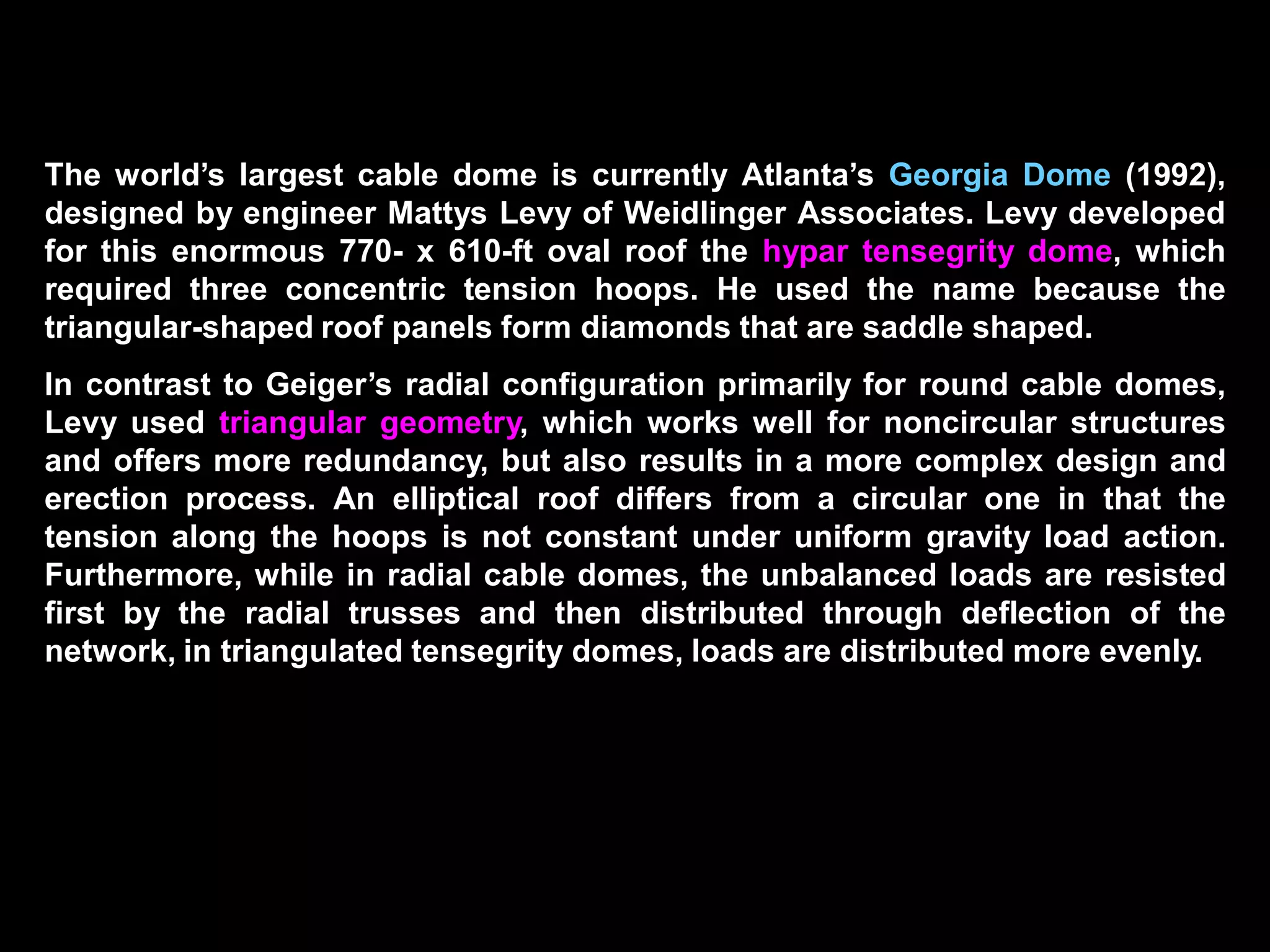 The first tensegrity domes built were the gymnastics and fencing stadiums
for the 1988 Summer Olympics in Seoul, South Korea. The 393-ft span dome
for the gymnastics stadium required three tension hoops and has a
structural weight of merely 2 psf.
The 688-ft span Florida Suncoast Dome in St. Petersburg (1989) is one of the
largest cable domes in the world. The dome is a four-hoop structure with 24
cable trusses and has a structural weight of only 5 psf. The dome weight is 8
psf, which includes the steel cables, posts, center tension ring, the catwalks
supported by the hoop cables, lighting, and fabric panels.
The translucent fabric consists of the outer Teflon-coated fiberglass
membrane, the inner vinyl-coated polyester fabric, and an 8-in. thick layer of
fiberglass insulation sandwiched between them. The dome has a 6o tilt and
rests on all-precast, prestressed concrete stadium structure,
 