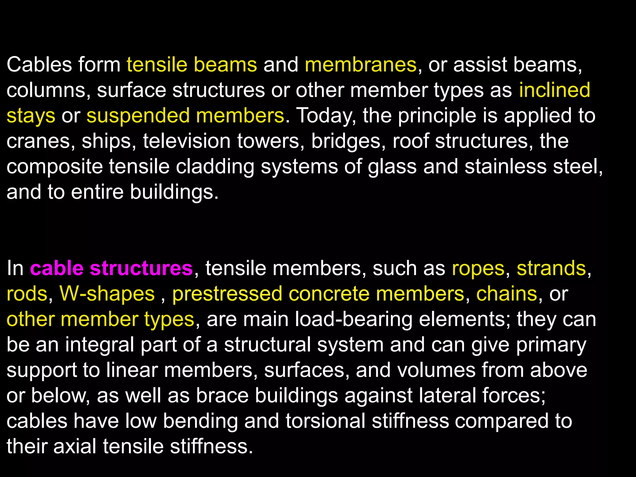 Cables form tensile beams and membranes, or assist beams,
columns, surface structures or other member types as inclined
stays or suspended members. Today, the principle is applied to
cranes, ships, television towers, bridges, roof structures, the
composite tensile cladding systems of glass and stainless steel,
and to entire buildings.
In cable structures, tensile members, such as ropes, strands,
rods, W-shapes , prestressed concrete members, chains, or
other member types, are main load-bearing elements; they can
be an integral part of a structural system and can give primary
support to linear members, surfaces, and volumes from above
or below, as well as brace buildings against lateral forces;
cables have low bending and torsional stiffness compared to
their axial tensile stiffness.
 