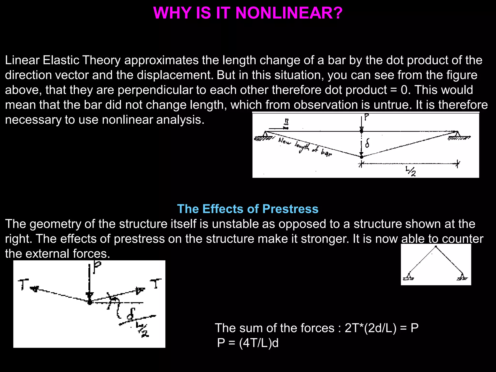 WHY IS IT NONLINEAR?
Linear Elastic Theory approximates the length change of a bar by the dot product of the
direction vector and the displacement. But in this situation, you can see from the figure
above, that they are perpendicular to each other therefore dot product = 0. This would
mean that the bar did not change length, which from observation is untrue. It is therefore
necessary to use nonlinear analysis.
The Effects of Prestress
The geometry of the structure itself is unstable as opposed to a structure shown at the
right. The effects of prestress on the structure make it stronger. It is now able to counter
the external forces.
The sum of the forces : 2T*(2d/L) = P
P = (4T/L)d
 