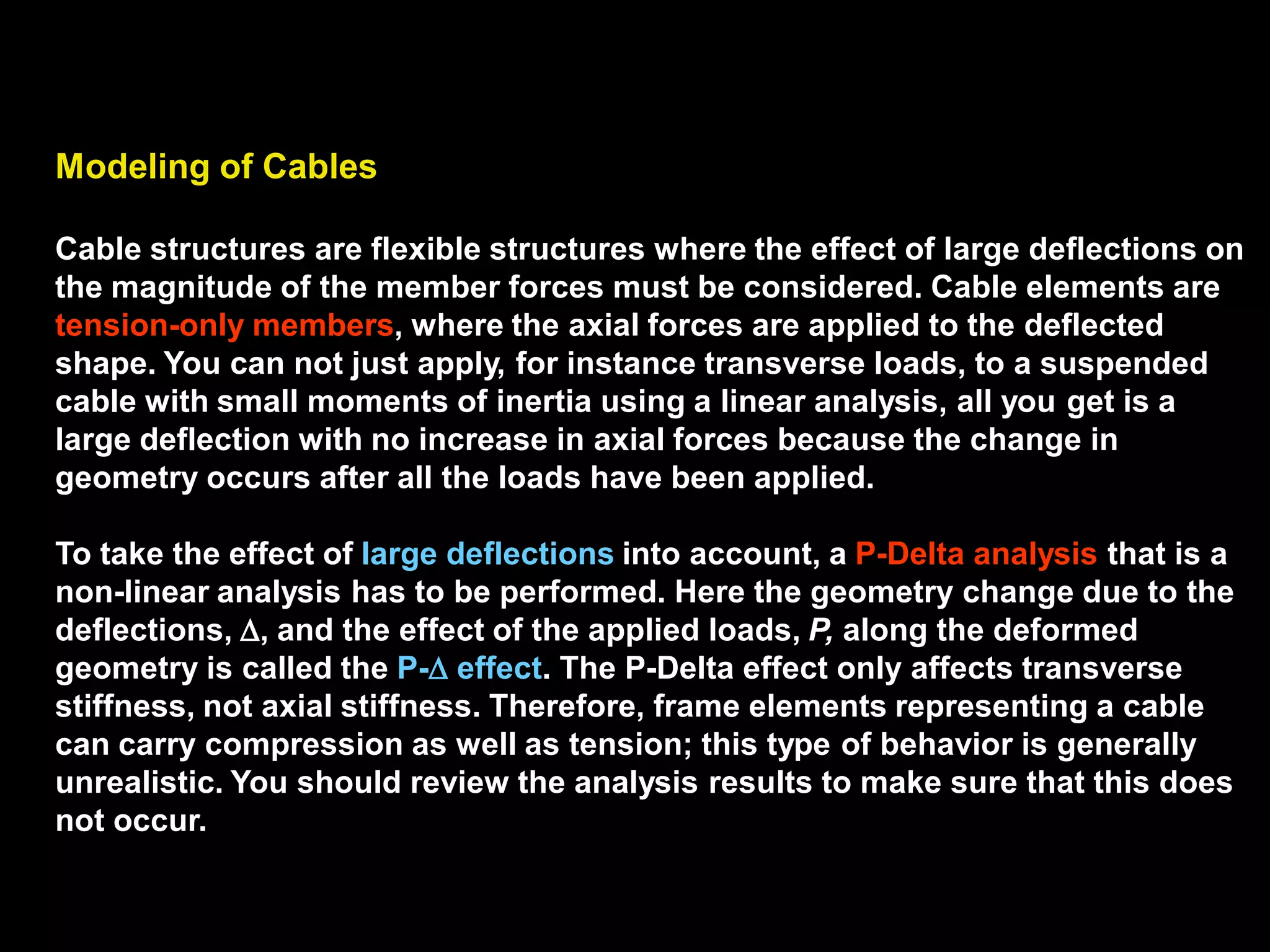 Modeling of Cables
Cable structures are flexible structures where the effect of large deflections
on the magnitude of the member forces must be considered. Cable
elements are tension-only members, where the axial forces are applied to
the deflected shape. You can not just apply, for instance transverse loads,
to a suspended cable with small moments of inertia using a linear analysis,
all you get is a large deflection with no increase in axial forces because the
change in geometry occurs after all the loads have been applied.
To take the effect of large deflections into account, a P-Delta analysis that is
a non-linear analysis has to be performed. Here the geometry change due to
the deflections, , and the effect of the applied loads, P, along the deformed
geometry is called the P- effect. The P-Delta effect only affects transverse
stiffness, not axial stiffness. Therefore, frame elements representing a cable
can carry compression as well as tension; this type of behavior is generally
unrealistic. You should review the analysis results to make sure that this
does not occur.
 