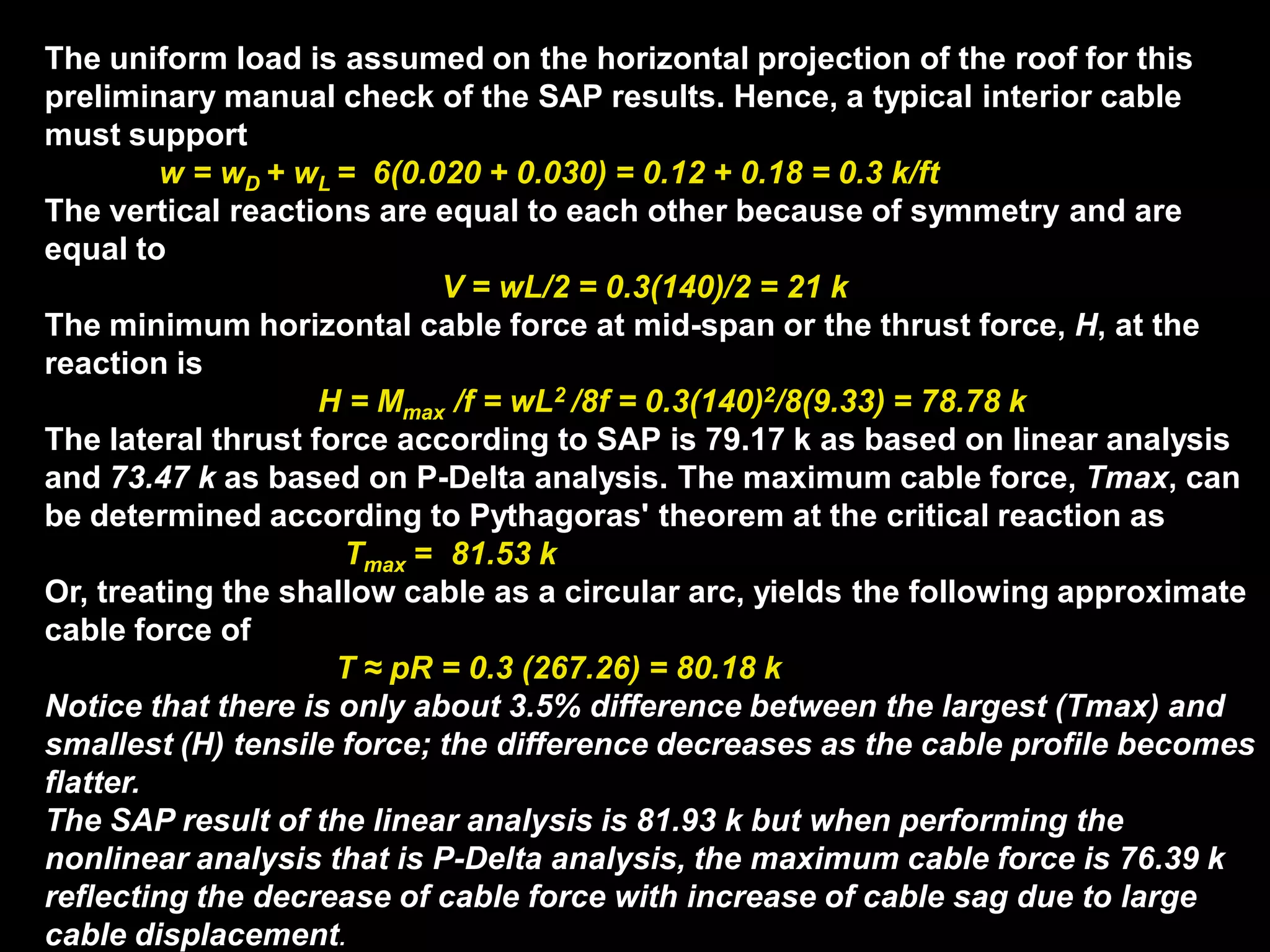 The uniform load is assumed on the horizontal projection of the roof for this
preliminary manual check of the SAP results. Hence, a typical interior cable
must support
w = wD + wL = 6(0.020 + 0.030) = 0.12 + 0.18 = 0.3 k/ft
The vertical reactions are equal to each other because of symmetry and are
equal to
V = wL/2 = 0.3(140)/2 = 21 k
The minimum horizontal cable force at mid-span or the thrust force, H, at the
reaction is
H = Mmax /f = wL2 /8f = 0.3(140)2/8(9.33) = 78.78 k
The lateral thrust force according to SAP is 79.17 k as based on linear analysis
and 73.47 k as based on P-Delta analysis. The maximum cable force, Tmax, can
be determined according to Pythagoras' theorem at the critical reaction as
Tmax = 81.53 k
Or, treating the shallow cable as a circular arc, yields the following approximate
cable force of
T ≈ pR = 0.3 (267.26) = 80.18 k
Notice that there is only about 3.5% difference between the largest (Tmax) and
smallest (H) tensile force; the difference decreases as the cable profile becomes
flatter.
The SAP result of the linear analysis is 81.93 k but when performing the
nonlinear analysis that is P-Delta analysis, the maximum cable force is 76.39 k
reflecting the decrease of cable force with increase of cable sag due to large
cable displacement.
 