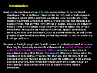 Introduction
Most tensile structures are very flexible in comparison to conventional
structures. This is particularly true for the current, fashionable, minimal
structures, where all the members want to be under axial forces. Here,
repetitive members with pinned joints are tied together and stabilized by
cables or rods. Not only the low stiffness of cables, but also the nature of
hinged frame construction, make them vulnerable to lateral and vertical
movements. To acquire the necessary stiffness, special construction
techniques have been developed, such as spatial networks, as well as the
prestressing of tension members so that they remain in tension under any
loading conditions.
Because of the lightweight and flexible nature of cable-stayed roof structures
they may be especially vulnerable with respect to vertical stiffness, wind
uplift, lateral stability, and dynamic effects; redundancy must also be
considered in case of tie failure. Temperature effects are critical when the
structure is exposed to environmental changes. The movement of the
exposed structure must be compatible with the enclosure. In the partially
exposed structure, differential movement within the structure must be
considered; slotted connections may be used to relieve thermal
movement.
 