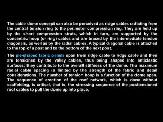 David Geiger invented a new generation of low-profile domes after his air
domes, which he called cable domes. He derived the concept from
Buckminster Fuller’s aspension (ascending suspension) tensegrity domes,
which are triangle based and consist of discontinuous radial trusses tied
together by ascending concentric tension rings; but the roof was not
conceived as made of fabric.
Geiger’s prestressed domes, in contrast, appear in plan like simple, radial
Schwedler domes with concentric tension hoops. His domes consist of
radioconcentric spatial cable network and vertical compression struts. In other
words, radial cable trusses interact with concentric floating tension rings
(attached to the bottom of the posts) that step upward toward the crown in
accordance with Fuller’s aspension effect. The trusses get progressively
thinner toward the center, similar to a pair of cantilever trusses not touching
each other; the heaviest member occur at the perimeter of the span. In section,
the radial trusses appear as planar and the missing bottom chords give the
feeling of instability, which however, is not the case since they are replaced by
the hoop cables that the the cables together.
 