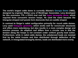 The first tensegrity domes built were the gymnastics and fencing stadiums
for the 1988 Summer Olympics in Seoul, South Korea. The 393-ft span dome
for the gymnastics stadium required three tension hoops and has a
structural weight of merely 2 psf.
The 688-ft span Florida Suncoast Dome in St. Petersburg (1989) is one of the
largest cable domes in the world. The dome is a four-hoop structure with 24
cable trusses and has a structural weight of only 5 psf. The dome weight is 8
psf, which includes the steel cables, posts, center tension ring, the catwalks
supported by the hoop cables, lighting, and fabric panels.
The translucent fabric consists of the outer Teflon-coated fiberglass
membrane, the inner vinyl-coated polyester fabric, and an 8-in. thick layer of
fiberglass insulation sandwiched between them. The dome has a 6o tilt and
rests on all-precast, prestressed concrete stadium structure,
 