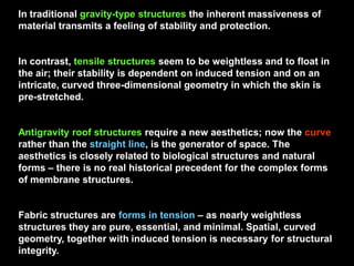 In traditional gravity-type structures the inherent massiveness of
material transmits a feeling of stability and protection.
In contrast, tensile structures seem to be weightless and to float in
the air; their stability is dependent on induced tension and on an
intricate, curved three-dimensional geometry in which the skin is
pre-stretched.
Antigravity roof structures require a new aesthetics; now the curve
rather than the straight line, is the generator of space. The
aesthetics is closely related to biological structures and natural
forms – there is no real historical precedent for the complex forms
of membrane structures.
Fabric structures are forms in tension – as nearly weightless
structures they are pure, essential, and minimal. Spatial, curved
geometry, together with induced tension is necessary for structural
integrity.
 