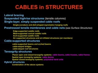 CABLES in STRUCTURES
Lateral bracing
Suspended highrise structures (tensile columns)
Single-layer, simply suspended cable roofs
Single-curvature and dish-shaped (synclastic) hanging roofs
Prestressed tensile membranes and cable nets (see Surface Structures)
Edge-supported saddle roofs
Mast-supported conical saddle roofs
Arch-supported saddle roofs
Air supported structures and air-inflated structures (air members)
Cable-supported structures
cable-supported beams and arched beams
cable-stayed bridges
cable-stayed roof structures
Tensegrity structures
Planar open and closed tensegrity systems: cable beams, cable trusses, cable frames
Spatial open tensegrity systems: cable domes
Spatial closed tensegrity systems: polyhedral twist units
Hybrid structures
Combination of the above systems
 