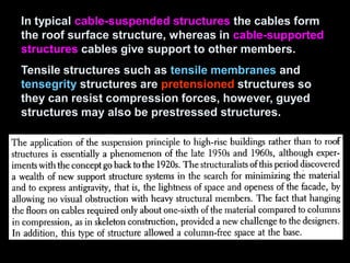 In typical cable-suspended structures the cables form
the roof surface structure, whereas in cable-supported
structures cables give support to other members.
Tensile structures such as tensile membranes and
tensegrity structures are pretensioned structures so
they can resist compression forces, however, guyed
structures may also be prestressed structures.
 