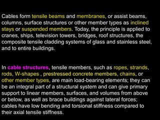 Cables form tensile beams and membranes, or assist beams,
columns, surface structures or other member types as inclined
stays or suspended members. Today, the principle is applied to
cranes, ships, television towers, bridges, roof structures, the
composite tensile cladding systems of glass and stainless steel,
and to entire buildings.
In cable structures, tensile members, such as ropes, strands,
rods, W-shapes , prestressed concrete members, chains, or
other member types, are main load-bearing elements; they can
be an integral part of a structural system and can give primary
support to linear members, surfaces, and volumes from above
or below, as well as brace buildings against lateral forces;
cables have low bending and torsional stiffness compared to
their axial tensile stiffness.
 