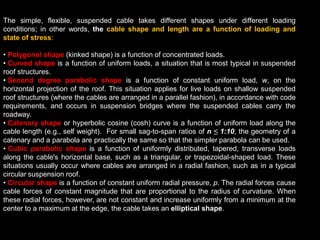 The simple, flexible, suspended cable takes different shapes under different loading
conditions; in other words, the cable shape and length are a function of loading and
state of stress:
• Polygonal shape (kinked shape) is a function of concentrated loads.
• Curved shape is a function of uniform loads, a situation that is most typical in suspended
roof structures.
• Second degree parabolic shape is a function of constant uniform load, w, on the
horizontal projection of the roof. This situation applies for live loads on shallow suspended
roof structures (where the cables are arranged in a parallel fashion), in accordance with code
requirements, and occurs in suspension bridges where the suspended cables carry the
roadway.
• Catenary shape or hyperbolic cosine (cosh) curve is a function of uniform load along the
cable length (e.g., self weight). For small sag-to-span ratios of n ≤ 1:10, the geometry of a
catenary and a parabola are practically the same so that the simpler parabola can be used.
• Cubic parabolic shape is a function of uniformly distributed, tapered, transverse loads
along the cable's horizontal base, such as a triangular, or trapezoidal-shaped load. These
situations usually occur where cables are arranged in a radial fashion, such as in a typical
circular suspension roof.
• Circular shape is a function of constant uniform radial pressure, p. The radial forces cause
cable forces of constant magnitude that are proportional to the radius of curvature. When
these radial forces, however, are not constant and increase uniformly from a minimum at the
center to a maximum at the edge, the cable takes an elliptical shape.
 
