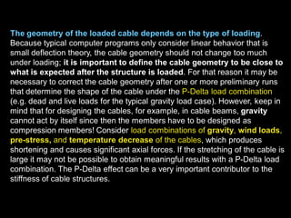 The geometry of the loaded cable depends on the type of loading.
Because typical computer programs only consider linear behavior that is
small deflection theory, the cable geometry should not change too much
under loading; it is important to define the cable geometry to be close
to what is expected after the structure is loaded. For that reason it may
be necessary to correct the cable geometry after one or more preliminary
runs that determine the shape of the cable under the P-Delta load
combination (e.g. dead and live loads for the typical gravity load case).
However, keep in mind that for designing the cables, for example, in cable
beams, gravity cannot act by itself since then the members have to be
designed as compression members! Consider load combinations of
gravity, wind loads, pre-stress, and temperature decrease of the
cables, which produces shortening and causes significant axial forces. If
the stretching of the cable is large it may not be possible to obtain
meaningful results with a P-Delta load combination. The P-Delta effect can
be a very important contributor to the stiffness of cable structures.
 