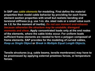 In SAP use cable elements for modeling. First define the material
properties then model cable behavior by providing for each frame
element section properties with small but realistic bending and
torsional stiffness (e.g. use 1-in. dia. steel rods or a small value such
as 1.0, for the moment of inertia). Do not use moment end-releases
because otherwise the structure may be unstable; disregard
moments and shear. Apply concentrated loads only at the end nodes
of the elements, where the cable kinks occur. For uniform loads
sufficient frame elements are needed to form a polygon composed of
frame elements. SAP provides for the modeling of curved cables,
Keep as Single Object or Break in Multiple Equal Length Objects.
Tensile structures (e.g. cable beams, tensile membranes) may have to
be prestressed by applying external prestress forces, or temperature
forces.
 