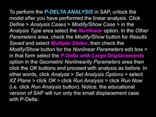 To perform the P-DELTA ANALYSIS in SAP, unlock the
model after you have performed the linear analysis. Click
Define > Analysis Cases > Modify/Show Case > in the
Analysis Type area select the Nonlinear option. In the Other
Parameters area, check the Modify/Show button for Results
Saved and select Multiple States, then check the
Modify/Show button for the Nonlinear Parameters edit box >
in that form select the P-Delta with Large Displacements
option in the Geometric Nonlinearity Parameters area then
click the OK buttons and proceed with analysis as before. In
other words, click Analyze > Set Analysis Options > select
XZ Plane > click OK > click Run Analysis > click Run Now
(i.e. click Run Analysis button). Notice, the educational
version of SAP will run only the small displacement case
with P-Delta.
 