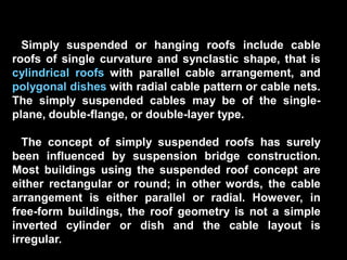 Simply suspended or hanging roofs include cable
roofs of single curvature and synclastic shape, that is
cylindrical roofs with parallel cable arrangement, and
polygonal dishes with radial cable pattern or cable nets.
The simply suspended cables may be of the single-
plane, double-flange, or double-layer type.
The concept of simply suspended roofs has surely
been influenced by suspension bridge construction.
Most buildings using the suspended roof concept are
either rectangular or round; in other words, the cable
arrangement is either parallel or radial. However, in
free-form buildings, the roof geometry is not a simple
inverted cylinder or dish and the cable layout is
irregular.
 