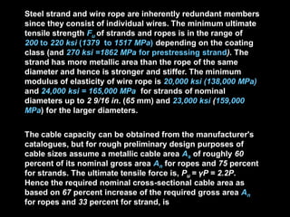 Steel strand and wire rope are inherently redundant members
since they consist of individual wires. The minimum ultimate
tensile strength Fu of strands and ropes is in the range of
200 to 220 ksi (1379 to 1517 MPa) depending on the coating
class (and 270 ksi =1862 MPa for prestressing strand). The
strand has more metallic area than the rope of the same
diameter and hence is stronger and stiffer. The minimum
modulus of elasticity of wire rope is 20,000 ksi (138,000 MPa)
and 24,000 ksi = 165,000 MPa for strands of nominal
diameters up to 2 9/16 in. (65 mm) and 23,000 ksi (159,000
MPa) for the larger diameters.
The cable capacity can be obtained from the manufacturer's
catalogues, but for rough preliminary design purposes of
cable sizes assume a metallic cable area As of roughly 60
percent of its nominal gross area An for ropes and 75 percent
for strands. The ultimate tensile force is, Pu = γP = 2.2P.
Hence the required nominal cross-sectional cable area as
based on 67 percent increase of the required gross area An
for ropes and 33 percent for strand, is
 
