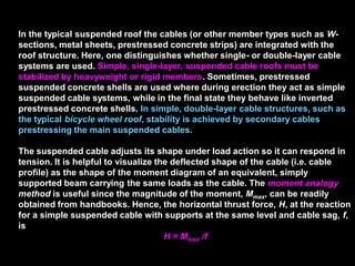 In the typical suspended roof the cables (or other member types such as
W-sections, metal sheets, prestressed concrete strips) are integrated with
the roof structure. Here, one distinguishes whether single- or double-layer
cable systems are used. Simple, single-layer, suspended cable roofs must
be stabilized by heavyweight or rigid members. Sometimes, prestressed
suspended concrete shells are used where during erection they act as
simple suspended cable systems, while in the final state they behave like
inverted prestressed concrete shells. In simple, double-layer cable
structures, such as the typical bicycle wheel roof, stability is achieved by
secondary cables prestressing the main suspended cables.
The suspended cable adjusts its shape under load action so it can respond
in tension. It is helpful to visualize the deflected shape of the cable (i.e.
cable profile) as the shape of the moment diagram of an equivalent, simply
supported beam carrying the same loads as the cable. The moment
analogy method is useful since the magnitude of the moment, Mmax, can be
readily obtained from handbooks. Hence, the horizontal thrust force, H, at
the reaction for a simple suspended cable with supports at the same level
and cable sag, f, is
H = Mmax /f
 
