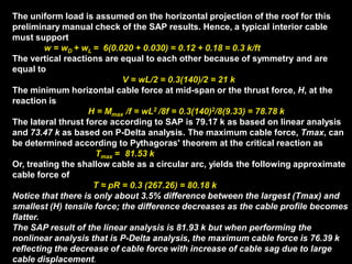 The uniform load is assumed on the horizontal projection of the roof for this
preliminary manual check of the SAP results. Hence, a typical interior cable
must support
w = wD + wL = 6(0.020 + 0.030) = 0.12 + 0.18 = 0.3 k/ft
The vertical reactions are equal to each other because of symmetry and are
equal to
V = wL/2 = 0.3(140)/2 = 21 k
The minimum horizontal cable force at mid-span or the thrust force, H, at the
reaction is
H = Mmax /f = wL2 /8f = 0.3(140)2/8(9.33) = 78.78 k
The lateral thrust force according to SAP is 79.17 k as based on linear analysis
and 73.47 k as based on P-Delta analysis. The maximum cable force, Tmax, can
be determined according to Pythagoras' theorem at the critical reaction as
Tmax = 81.53 k
Or, treating the shallow cable as a circular arc, yields the following approximate
cable force of
T ≈ pR = 0.3 (267.26) = 80.18 k
Notice that there is only about 3.5% difference between the largest (Tmax) and
smallest (H) tensile force; the difference decreases as the cable profile becomes
flatter.
The SAP result of the linear analysis is 81.93 k but when performing the
nonlinear analysis that is P-Delta analysis, the maximum cable force is 76.39 k
reflecting the decrease of cable force with increase of cable sag due to large
cable displacement.
 