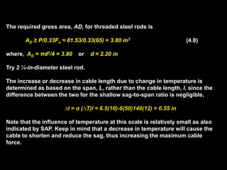 The required gross area, AD, for threaded steel rods is
AD ≥ P/0.33Fu ≈ 81.53/0.33(65) = 3.80 in2 (4.8)
where, AD = πd2/4 = 3.80 or d ≈ 2.20 in
Try 2 ¼-in-diameter steel rod.
The increase or decrease in cable length due to change in temperature is
determined as based on the span, L, rather than the cable length, l, since the
difference between the two for the shallow sag-to-span ratio is negligible,
∆l = α (∆T)l ≈ 6.5(10)-6(50)140(12) = 0.55 in
Note that the influence of temperature at this scale is relatively small as also
indicated by SAP. Keep in mind that a decrease in temperature will cause the
cable to shorten and reduce the sag, thus increasing the maximum cable
force.
 