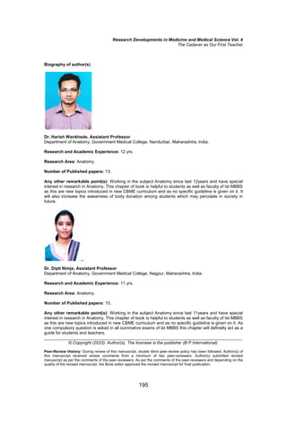 Research Developments in Medicine and Medical Science Vol. 4
The Cadaver as Our First Teacher
195
Biography of author(s)
Dr. Harish Wankhede, Assistant Professor
Department of Anatomy, Government Medical College, Nandurbar, Maharashtra, India.
Research and Academic Experience: 12 yrs.
Research Area: Anatomy.
Number of Published papers: 13.
Any other remarkable point(s): Working in the subject Anatomy since last 12years and have special
interest in research in Anatomy. This chapter of book is helpful to students as well as faculty of Ist MBBS
as this are new topics introduced in new CBME curriculum and as no specific guideline is given on it. It
will also increase the awearness of body donation among students which may percolate in society in
future.
Dr. Dipti Nimje, Assistant Professor
Department of Anatomy, Government Medical College, Nagpur, Maharashtra, India.
Research and Academic Experience: 11 yrs.
Research Area: Anatomy.
Number of Published papers: 10.
Any other remarkable point(s): Working in the subject Anatomy since last 11years and have special
interest in research in Anatomy. This chapter of book is helpful to students as well as faculty of Ist MBBS
as this are new topics introduced in new CBME curriculum and as no specific guideline is given on it. As
one compulsory question is asked in all summative exams of Ist MBBS this chapter will definetly act as a
guide for students and teachers.
___________________________________________________________________________________
© Copyright (2023): Author(s). The licensee is the publisher (B P International).
Peer-Review History: During review of this manuscript, double blind peer-review policy has been followed. Author(s) of
this manuscript received review comments from a minimum of two peer-reviewers. Author(s) submitted revised
manuscript as per the comments of the peer-reviewers. As per the comments of the peer-reviewers and depending on the
quality of the revised manuscript, the Book editor approved the revised manuscript for final publication.
 