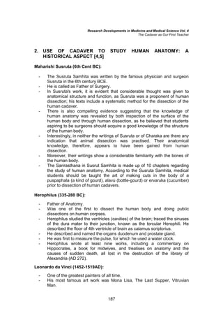 Research Developments in Medicine and Medical Science Vol. 4
The Cadaver as Our First Teacher
187
2. USE OF CADAVER TO STUDY HUMAN ANATOMY: A
HISTORICAL ASPECT [4,5]
Maharishi Susruta (6th Cent BC):
- The Susruta Samhita was written by the famous physician and surgeon
Susruta in the 6th century BCE.
- He is called as Father of Surgery.
- In Susruta's work, it is evident that considerable thought was given to
anatomical structure and function, as Susruta was a proponent of human
dissection; his texts include a systematic method for the dissection of the
human cadaver.
- There is also compelling evidence suggesting that the knowledge of
human anatomy was revealed by both inspection of the surface of the
human body and through human dissection, as he believed that students
aspiring to be surgeons should acquire a good knowledge of the structure
of the human body.
- Interestingly, in neither the writings of Susruta or of Charaka are there any
indication that animal dissection was practised. Their anatomical
knowledge, therefore, appears to have been gained from human
dissection.
- Moreover, their writings show a considerable familiarity with the bones of
the human body.
- The Sarirasthana in Susrut Samhita is made up of 10 chapters regarding
the study of human anatomy. According to the Susruta Samhita, medical
students should be taught the art of making cuts in the body of a
puspaphala (a kind of gourd), alavu (bottle-gourd) or ervaruka (cucumber)
prior to dissection of human cadavers.
Herophilus (335-280 BC):
- Father of Anatomy.
- Was one of the first to dissect the human body and doing public
dissections on human corpses.
- Herophilus studied the ventricles (cavities) of the brain; traced the sinuses
of the dura mater to their junction, known as the torcular Herophili. He
described the floor of 4th ventricle of brain as calamus scriptorius.
- He described and named the organs duodenum and prostate gland.
- He was first to measure the pulse, for which he used a water clock.
- Herophilus wrote at least nine works, including a commentary on
Hippocrates, a book for midwives, and treatises on anatomy and the
causes of sudden death, all lost in the destruction of the library of
Alexandria (AD 272).
Leonardo da Vinci (1452-1519AD):
- One of the greatest painters of all time.
- His most famous art work was Mona Lisa, The Last Supper, Vitruvian
Man.
 