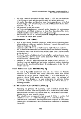 Research Developments in Medicine and Medical Science Vol. 4
The Cadaver as Our First Teacher
188
- His most penetrating anatomical study began in 1506 with his dissection
of a 100-year-old man, whose peaceful death he had just witnessed.
- His earlier dissections and drawings were of animals and many of his first
human images were anatomically inaccurate and based on studies done
by Galen (129-216 AD).
- He dissected around 30 corpses.
- da Vinci must have been an extremely skilled dissector; his post-mortem
material was not chilled, embalmed or fixed. Fine dissection of the brain
and other soft tissues must have been a huge challenge.
- da Vinci was accused of ‘unseemly conduct’ (and perhaps witchcraft) and
his anatomical studies were ceased.
Andreas Vesalius (1514-1564 AD):
- Was a 16th-century anatomist, physician, and author of one of the most
influential books on human anatomy, De humani corporis fabrica (On the
Fabric of the Human Body).
- Vesalius is often referred to as the founder of modern human anatomy.
- He studied the theories of Galen and developed an interest in anatomy,
and he was often found examining excavated bones in the charnel houses
at the Cemetery.
- Previously anatomy had been taught primarily from reading classical texts,
mainly of Galen, followed by an animal dissection. And no attempt was
made to confirm Galen's claims.
- Vesalius, in contrast, performed dissection as the primary teaching tool,
handling the actual work himself and urging students to perform dissection
themselves. He considered hands-on direct observation to be the only
reliable resource.
Pandit Madhusudan Gupta (1800-1856 AD): [6]
- He was a Ayurvedic practitioner who was also trained in Western
medicine and is credited with having performed India's first human
dissection at Calcutta Medical College (CMC) in 1836 along with his four
students, almost 3,000 years after Sushruta under the guidance of
Professor Henry Goodeve. He was fundamental in gathering Indian
support for practical anatomy and in breaking down Hindu taboos on
touching the dead.
3. ETHICS AND CADAVER DISSECTION [7]
- According to principle of autonomy each individual should have
autonomous control over the disposition of his or her body after death.
Means what should or should not be done with his or her body at death,
despite of social need or public interest.
- This principle was overlooked, in fact ignored till 1950s in society. And
unclaimed bodies has become the integral part of anatomical study.
- Use of human cadavers for teaching and training purposes is surrounded
by ethical uncertainties out of which main ethical concern lies in respect to
human life.
 