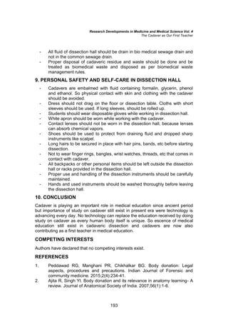 Research Developments in Medicine and Medical Science Vol. 4
The Cadaver as Our First Teacher
193
- All fluid of dissection hall should be drain in bio medical sewage drain and
not in the common sewage drain.
- Proper disposal of cadaveric residue and waste should be done and be
treated as biomedical waste and disposed as per biomedical waste
management rules.
9. PERSONAL SAFETY AND SELF-CARE IN DISSECTION HALL
- Cadavers are embalmed with fluid containing formalin, glycerin, phenol
and ethanol. So physical contact with skin and clothing with the cadaver
should be avoided.
- Dress should not drag on the floor or dissection table. Cloths with short
sleeves should be used. If long sleeves, should be rolled up.
- Students should wear disposable gloves while working in dissection hall.
- White apron should be worn while working with the cadaver.
- Contact lenses should not be worn in the dissection hall, because lenses
can absorb chemical vapors.
- Shoes should be used to protect from draining fluid and dropped sharp
instruments like scalpel.
- Long hairs to be secured in place with hair pins, bands, etc before starting
dissection.
- Not to wear finger rings, bangles, wrist watches, threads, etc that comes in
contact with cadaver.
- All backpacks or other personal items should be left outside the dissection
hall or racks provided in the dissection hall.
- Proper use and handling of the dissection instruments should be carefully
maintained.
- Hands and used instruments should be washed thoroughly before leaving
the dissection hall.
10. CONCLUSION
Cadaver is playing an important role in medical education since ancient period
but importance of study on cadaver still exist in present era were technology is
advancing every day. No technology can replace the education received by doing
study on cadaver as every human body itself is unique. So escence of medical
education still exist in cadaveric dissection and cadavers are now also
contributing as a first teacher in medical education.
COMPETING INTERESTS
Authors have declared that no competing interests exist.
REFERENCES
1. Peddawad RG, Manghani PR, Chikhalkar BG. Body donation: Legal
aspects, procedures and precautions. Indian Journal of Forensic and
community medicine. 2015;2(4):234-41.
2. Ajita R, Singh YI. Body donation and its relevance in anatomy learning- A
review. Journal of Anatomical Society of India. 2007;56(1):1-6.
 